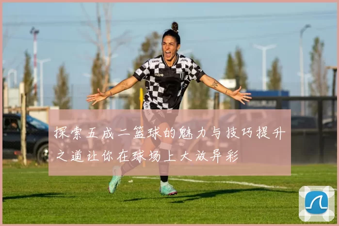 探索五成二篮球的魅力与技巧提升之道让你在球场上大放异彩