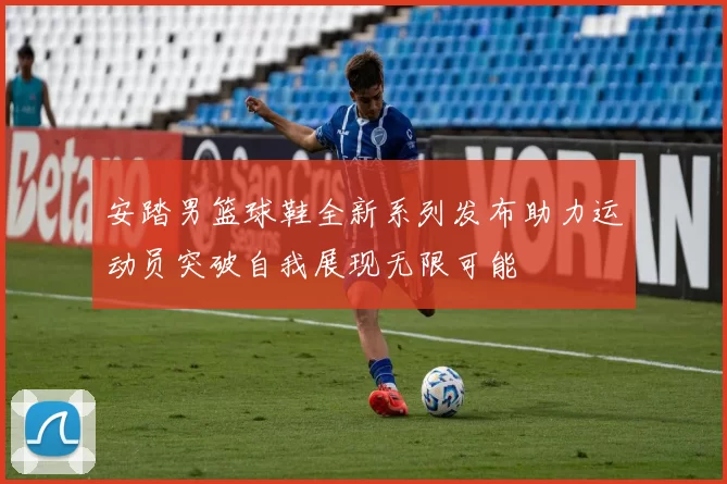 安踏男篮球鞋全新系列发布助力运动员突破自我展现无限可能