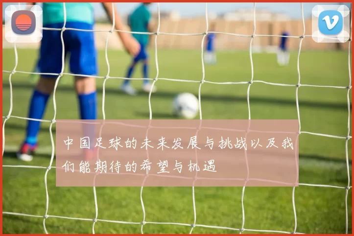 中国足球的未来发展与挑战以及我们能期待的希望与机遇
