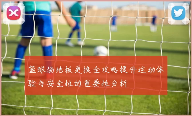 篮球场地板更换全攻略提升运动体验与安全性的重要性分析