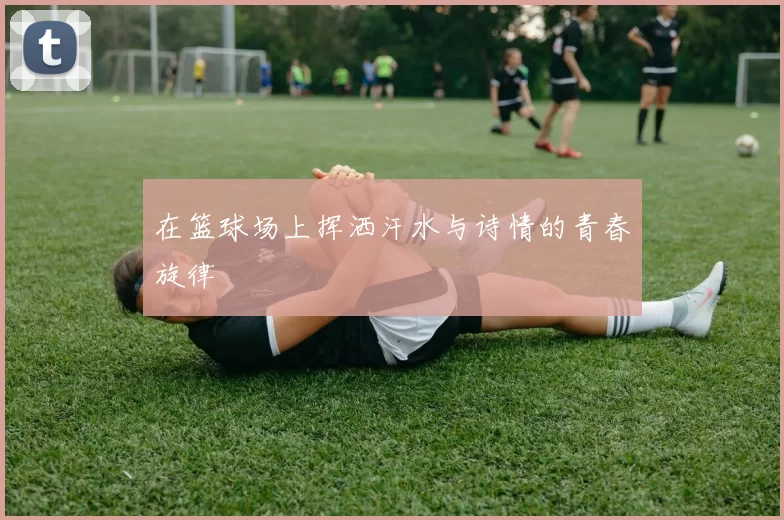 在篮球场上挥洒汗水与诗情的青春旋律