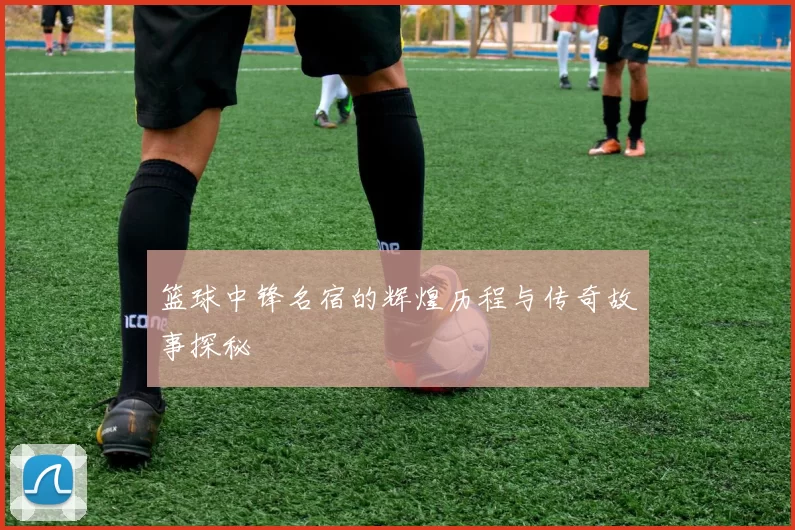 篮球中锋名宿的辉煌历程与传奇故事探秘